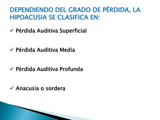 DEPENDIENDO DEL GRADO DE PÉRDIDA, LA
HIPOACUSIA SE CLASIFICA EN:

 Pérdida Auditiva Superficial


 Pérdida Auditiva Media


 Pérdida Auditiva Profunda


 Anacusia o sordera
 