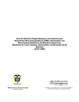 Ministerio de la Protección Social
República de Colombia
Guía de Atención Integral Basada en la Evidencia para
Desórdenes Musculoesqueléticos (DME) relacionados con
Movimientos Repetitivos de Miembros Superiores
(Sindrome de Túnel Carpiano, Epicondilitis y Enfermedad de De
Quervain
(GATI- DME)
SUBCENTRO DE SEGURIDAD SOCIAL Y RIESGOS PROFESIONALES
VICERECTORIA ACADÉMICA – EDUCACIÓN CONTINUA
 