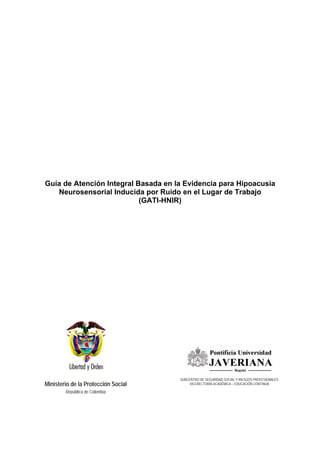 Ministerio de la Protección Social
República de Colombia
Guía de Atención Integral Basada en la Evidencia para Hipoacusia
Neurosensorial Inducida por Ruido en el Lugar de Trabajo
(GATI-HNIR)
SUBCENTRO DE SEGURIDAD SOCIAL Y RIESGOS PROFESIONALES
VICERECTORIA ACADÉMICA – EDUCACIÓN CONTINUA
 