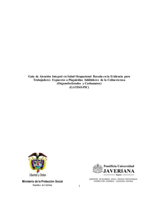 Guía de Atención Integral en Salud Ocupacional Basada en la Evidencia para
Trabajadores Expuestos a Plaguicidas Inhibidores de la Colinesterasa
(Organofosforados y Carbamatos)
(GATISO-PIC)
Ministerio de la Protección Social
República de Colombia
SUBCENTRO DE SEGURIDAD SOCIAL Y RIESGOS PROFESIONALES
VICERRECTORA ACADÉMICA – EDUCACIÓN CONTINUA
1
 