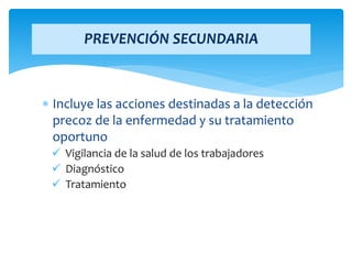  Incluye las acciones destinadas a la detección
precoz de la enfermedad y su tratamiento
oportuno
 Vigilancia de la salud de los trabajadores
 Diagnóstico
 Tratamiento
PREVENCIÓN SECUNDARIA
 