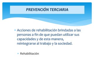  Acciones de rehabilitación brindadas a las
personas a fin de que puedan utilizar sus
capacidades y de esta manera,
reintegrarse al trabajo y la sociedad.
 Rehabilitación
PREVENCIÓN TERCIARIA
 