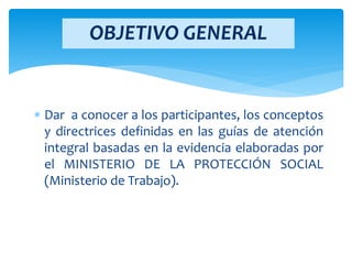  Dar a conocer a los participantes, los conceptos
y directrices definidas en las guías de atención
integral basadas en la evidencia elaboradas por
el MINISTERIO DE LA PROTECCIÓN SOCIAL
(Ministerio de Trabajo).
OBJETIVO GENERAL
 