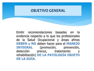 Emitir recomendaciones basadas en la
evidencia respecto a lo que los profesionales
de la Salud Ocupacional y áreas afines
DEBEN y NO deben hacer para el MANEJO
INTEGRAL (promoción, prevención,
detección precoz, tratamiento y
rehabilitación) DE LA PATOLOGÍA OBJETO
DE LA GUÍA.
OBJETIVO GENERAL
 