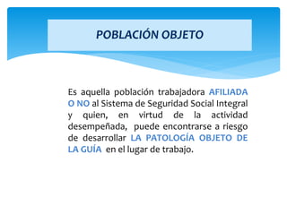 Es aquella población trabajadora AFILIADA
O NO al Sistema de Seguridad Social Integral
y quien, en virtud de la actividad
desempeñada, puede encontrarse a riesgo
de desarrollar LA PATOLOGÍA OBJETO DE
LA GUÍA en el lugar de trabajo.
POBLACIÓN OBJETO
 