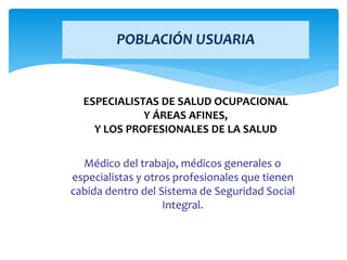 ESPECIALISTAS DE SALUD OCUPACIONAL
Y ÁREAS AFINES,
Y LOS PROFESIONALES DE LA SALUD
Médico del trabajo, médicos generales o
especialistas y otros profesionales que tienen
cabida dentro del Sistema de Seguridad Social
Integral.
POBLACIÓN USUARIA
 