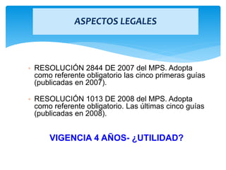 ASPECTOS LEGALES
• RESOLUCIÓN 2844 DE 2007 del MPS. Adopta
como referente obligatorio las cinco primeras guías
(publicadas en 2007).
• RESOLUCIÓN 1013 DE 2008 del MPS. Adopta
como referente obligatorio. Las últimas cinco guías
(publicadas en 2008).
VIGENCIA 4 AÑOS- ¿UTILIDAD?
 
