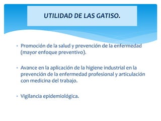 • Promoción de la salud y prevención de la enfermedad
(mayor enfoque preventivo).
• Avance en la aplicación de la higiene industrial en la
prevención de la enfermedad profesional y articulación
con medicina del trabajo.
• Vigilancia epidemiológica.
UTILIDAD DE LAS GATISO.
 