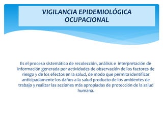 Es el proceso sistemático de recolección, análisis e interpretación de
información generada por actividades de observación de los factores de
riesgo y de los efectos en la salud, de modo que permita identificar
anticipadamente los daños a la salud producto de los ambientes de
trabajo y realizar las acciones más apropiadas de protección de la salud
humana.
VIGILANCIA EPIDEMIOLÓGICA
OCUPACIONAL
 