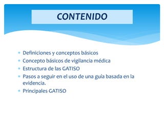 Definiciones y conceptos básicos
 Concepto básicos de vigilancia médica
 Estructura de las GATISO
 Pasos a seguir en el uso de una guía basada en la
evidencia.
 Principales GATISO
CONTENIDO
 