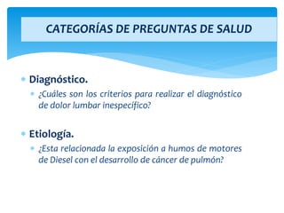  Diagnóstico.
 ¿Cuáles son los criterios para realizar el diagnóstico
de dolor lumbar inespecífico?
 Etiología.
 ¿Esta relacionada la exposición a humos de motores
de Diesel con el desarrollo de cáncer de pulmón?
CATEGORÍAS DE PREGUNTAS DE SALUD
 