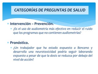  Intervención – Prevención.
 ¿Es el uso de audiometría más efectivo en reducir el ruido
que los programas que no contienen audiometrías?
 Pronóstico.
 ¿Un trabajador que ha estado expuesto a Benceno y
desarrolla una neurotoxicidad podría seguir laborando
expuesto a pesar de que la dosis se reduzca por debajo del
nivel de acción?
CATEGORÍAS DE PREGUNTAS DE SALUD
 