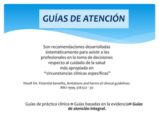 GUÍAS DE ATENCIÓN
Guías de práctica clínica ≈ Guías basadas en la evidencia≈ Guías
de atención integral.
Son recomendaciones desarrolladas
sistemáticamente para asistir a los
profesionales en la toma de decisiones
respecto al cuidado de la salud
más apropiado en
“circunstancias clínicas específicas”
Woolf SH. Potential benefits, limitations and harms of clinical guidelines.
BMJ 1999; 318:527 - 30
 