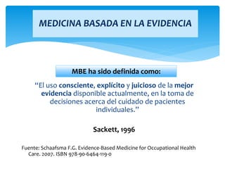 “El uso consciente, explícito y juicioso de la mejor
evidencia disponible actualmente, en la toma de
decisiones acerca del cuidado de pacientes
individuales.”
Sackett, 1996
Fuente: Schaafsma F.G. Evidence-Based Medicine for Occupational Health
Care. 2007. ISBN 978-90-6464-119-0
MEDICINA BASADA EN LA EVIDENCIA
MBE ha sido definida como:
 