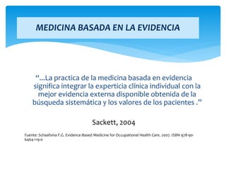 “...La practica de la medicina basada en evidencia
significa integrar la experticia clínica individual con la
mejor evidencia externa disponible obtenida de la
búsqueda sistemática y los valores de los pacientes .”
Sackett, 2004
Fuente: Schaafsma F.G. Evidence-Based Medicine for Occupational Health Care. 2007. ISBN 978-90-
6464-119-0
MEDICINA BASADA EN LA EVIDENCIA
 