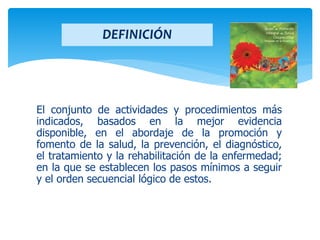 El conjunto de actividades y procedimientos más
indicados, basados en la mejor evidencia
disponible, en el abordaje de la promoción y
fomento de la salud, la prevención, el diagnóstico,
el tratamiento y la rehabilitación de la enfermedad;
en la que se establecen los pasos mínimos a seguir
y el orden secuencial lógico de estos.
DEFINICIÓN
 