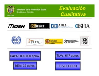 Ministerio de la Protección Social    Evaluación
    República de Colombia
                                          Cualitativa




S&PQ: 800.000 aprox.                     TLVs: 617 aprox.


   BEIs: 32 aprox.                        TLVD: CERO
 