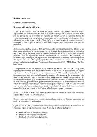 Nivel de evidencia: 4

Grado de recomendación: C

Resumen crítico de la evidencia.

La piel y los pulmones son las áreas del cuerpo humano que pueden presentar mayor
exposición a los contaminantes del aire, en el lugar de trabajo. En el caso de las áreas de la
piel no protegidas, la exposición se presenta de manera directa a cualquier forma de
contaminantes presentes en el aire, en tanto que los contaminantes que ingresan a los
pulmones han tenido un proceso de “filtración” a lo largo de las vías del tracto respiratorio,
razón por la cual la piel se expone a cantidades mayores de contaminante más que los
pulmones.

Históricamente, en la evaluación de la exposición a los agentes contaminantes del aire se ha
dado mayor atención a la vía aérea que a la vía dérmica. Específicamente en la valoración
por exposición a aerosoles, gases y vapores, la inhalación se ha considerando como la
principal ruta de ingreso de dichos contaminantes al organismo. Sin embargo, es
reconocido que los riesgos por exposición a otros agentes en el ambiente de trabajo pueden
darse por la inhalación del agente y por absorción a través de la piel, como es el caso de
algunas sustancias asmogénicas. Por ejemplo, los isocianatos (TDI y MDI), látex y berilio,
entre otros.

La importancia de la vía dérmica es reconocida por OSHA, NIOSH, ACGIH y otras
organizaciones responsables del establecimiento de los VLP. Las publicaciones de dichos
organismos incluyen lo que se conoce como notación “piel”, identificando la vía dérmica
como ruta importante de exposición para los agentes a los cuales se les ha asignado esta
notación. La notación “piel” permite identificar los compuestos específicos que después de
ser absorbidos a través de la piel pueden causar toxicidad sistémica. Cuando no se dispone
de esta notación, para valorar la posible absorción dérmica de la sustancia involucrada se
deben evaluar sus características fisicoquímicas para saber si se trata de una sustancia
corrosiva (alcalinidad o acidez alta o baja), sensibilizante (reactividad) o que realmente
puede absorberse a través de la piel (buena solubilidad en lípidos y en agua).

En los TLV de la ACGIH 2007 aparecen señaladas con anotación “piel” 199 sustancias
algunas de las cuales son sensibilizantes.

Existen varias metodologías que permiten estimar la exposición vía dérmica, algunas de las
cuales se mencionan a continuación:

Según el INSHT (2003), se deben considerar las siguientes circunstancias de exposición en
el caso de exposición por contacto y riesgo de absorción a través de la piel:

   •   Localización y extensión del contacto.
   •   Duración y frecuencia del contacto.
   •   Cantidad o concentración del agente.


                                             51
 