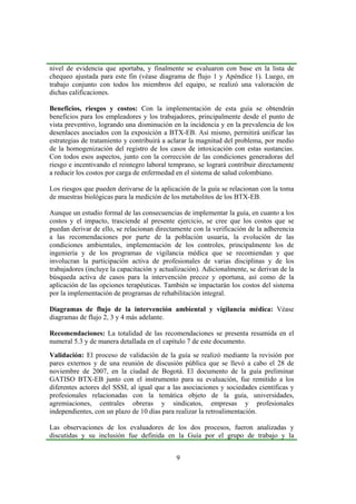9
nivel de evidencia que aportaba, y finalmente se evaluaron con base en la lista de
chequeo ajustada para este fin (véase diagrama de flujo 1 y Apéndice 1). Luego, en
trabajo conjunto con todos los miembros del equipo, se realizó una valoración de
dichas calificaciones.
Beneficios, riesgos y costos: Con la implementación de esta guía se obtendrán
beneficios para los empleadores y los trabajadores, principalmente desde el punto de
vista preventivo, logrando una disminución en la incidencia y en la prevalencia de los
desenlaces asociados con la exposición a BTX-EB. Así mismo, permitirá unificar las
estrategias de tratamiento y contribuirá a aclarar la magnitud del problema, por medio
de la homogenización del registro de los casos de intoxicación con estas sustancias.
Con todos esos aspectos, junto con la corrección de las condiciones generadoras del
riesgo e incentivando el reintegro laboral temprano, se logrará contribuir directamente
a reducir los costos por carga de enfermedad en el sistema de salud colombiano.
Los riesgos que pueden derivarse de la aplicación de la guía se relacionan con la toma
de muestras biológicas para la medición de los metabolitos de los BTX-EB.
Aunque un estudio formal de las consecuencias de implementar la guía, en cuanto a los
costos y el impacto, trasciende al presente ejercicio, se cree que los costos que se
puedan derivar de ello, se relacionan directamente con la verificación de la adherencia
a las recomendaciones por parte de la población usuaria, la evolución de las
condiciones ambientales, implementación de los controles, principalmente los de
ingeniería y de los programas de vigilancia médica que se recomiendan y que
involucran la participación activa de profesionales de varias disciplinas y de los
trabajadores (incluye la capacitación y actualización). Adicionalmente, se derivan de la
búsqueda activa de casos para la intervención precoz y oportuna, así como de la
aplicación de las opciones terapéuticas. También se impactarán los costos del sistema
por la implementación de programas de rehabilitación integral.
Diagramas de flujo de la intervención ambiental y vigilancia médica: Véase
diagramas de flujo 2, 3 y 4 más adelante.
Recomendaciones: La totalidad de las recomendaciones se presenta resumida en el
numeral 5.3 y de manera detallada en el capítulo 7 de este documento.
Validación: El proceso de validación de la guía se realizó mediante la revisión por
pares externos y de una reunión de discusión pública que se llevó a cabo el 28 de
noviembre de 2007, en la ciudad de Bogotá. El documento de la guía preliminar
GATISO BTX-EB junto con el instrumento para su evaluación, fue remitido a los
diferentes actores del SSSI, al igual que a las asociaciones y sociedades científicas y
profesionales relacionadas con la temática objeto de la guía, universidades,
agremiaciones, centrales obreras y sindicatos, empresas y profesionales
independientes, con un plazo de 10 días para realizar la retroalimentación.
Las observaciones de los evaluadores de los dos procesos, fueron analizadas y
discutidas y su inclusión fue definida en la Guía por el grupo de trabajo y la
 