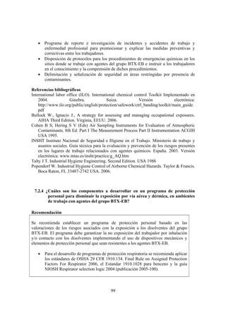 99
• Programa de reporte e investigación de incidentes y accidentes de trabajo y
enfermedad profesional para promocionar y explicar las medidas preventivas y
correctivas entre los trabajadores.
• Disposición de protocolos para los procedimientos de emergencias químicas en los
sitios donde se trabaje con agentes del grupo BTX-EB e instruir a los trabajadores
en el conocimiento y la comprensión de dichos procedimientos.
• Delimitación y señalización de seguridad en áreas restringidas por presencia de
contaminantes.
Referencias bibliográficas
International labor office (ILO). International chemical control Toolkit Implementado en
2004. Ginebra. Suiza. Versión electrónica:
http://www.ilo.org/public/english/protection/safework/ctrl_banding/toolkit/main_guide.
pdf
Bullock W., Ignacio J., A strategy for assessing and managing occupational exposures.
AIHA Third Edition. Virginia, EEUU. 2006.
Cohen B S; Hering S V (Eds) Air Sampling Instruments for Evaluation of Atmospheric
Contaminants. 8th Ed. Part I The Measurement Process Part II Instrumentation ACGIH
USA 1995.
INSHT Instituto Nacional de Seguridad e Higiene en el Trabajo. Ministerio de trabajo y
asuntos sociales. Guía técnica para la evaluación y prevención de los riesgos presentes
en los lugares de trabajo relacionados con agentes químicos. España. 2003. Versión
electrónica: www.mtas.es/insht/practice/g_AQ.htm
Talty J T. Industrial Hygiene Engineering. Second Edition. USA 1986
Popendorf W. Industrial Hygiene Control of Airborne Chemical Hazards. Taylor & Francis.
Boca Raton, FL 33487-2742 USA. 2006.
7.2.4 ¿Cuáles son los componentes a desarrollar en un programa de protección
personal para disminuir la exposición por vía aérea y dérmica, en ambientes
de trabajo con agentes del grupo BTX-EB?
Recomendación
Se recomienda establecer un programa de protección personal basado en las
valoraciones de los riesgos asociados con la exposición a los disolventes del grupo
BTX-EB. El programa debe garantizar la no exposición del trabajador por inhalación
y/o contacto con los disolventes implementando el uso de dispositivos mecánicos y
elementos de protección personal que sean resistentes a los agentes BTX-EB.
• Para el desarrollo de programas de protección respiratoria se recomienda aplicar
los estándares de OSHA 29 CFR 1910.134. Final Rule on Assigned Protection
Factors For Respirator 2006, el Estandar 1910.1028 para benceno y la guía
NIOSH Respirator selection logic 2004 (publicación 2005-100).
 
