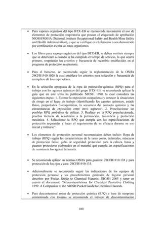 100
• Para vapores orgánicos del tipo BTX-EB se recomienda únicamente el uso de
elementos de protección respiratoria que posean el etiquetado de aprobación
NIOSH/MSHA (National Institute Occupational Safety and Health/Mine Safety
and Health Administration), o que se verifique en el elemento o sea demostrado
por certificación escrita de estos organismos.
• Los filtros para vapores orgánicos del tipo BTX-EB, se deben sustituir siempre
que se deterioren o cuando se ha cumplido el tiempo de servicio, lo que ocurra
primero, respetando los criterios y frecuencia de recambio establecidos en el
programa de protección respiratoria.
• Para el benceno, se recomienda seguir la reglamentación de la OSHA
29CFR1910.1028 la cual establece los criterios para selección y frecuencia de
reemplazo de los respiradores.
• En la selección apropiada de la ropa de protección química (RPQ) para el
trabajo con los agentes químicos del grupo BTX-EB, se recomienda aplicar la
guía que en este tema ha publicado NIOSH 1990, la cual considera las
siguientes etapas: 1. Estimar la exposición ocupacional y conocer la situaciones
de riesgo en el lugar de trabajo (identificando los agentes químicos, estado
físico, propiedades fisicoquímicas, la secuencia del contacto químico y las
circunstancias de exposición entre otros aspectos). 2. Preseleccionar las
posibles RPQ probables de utilizar. 3. Realizar en la RPQ preseleccionada,
pruebas técnicas de resistencia a la permeación, resistencia y protección
mecánica. 4. Seleccionar la RPQ que cumpla con las especificaciones de
protección requeridas y hacer el seguimiento de su eficacia durante su uso
inicial y rutinario”.
• Los elementos de protección personal recomendados deben incluir: Ropa de
trabajo (RPQ) según las características de la tarea como, delantales, máscaras
de protección facial, gafas de seguridad, protección para la cabeza, botas y
guantes protectores elaborados en el material que cumpla las especificaciones
de resistencia los agente de interés.
• Se recomienda aplicar las normas OSHA para guantes: 29CFR1910.138 y para
protección de los ojos y cara: 29CFR1910.133.
• Adicionalmente se recomienda seguir las indicaciones de los equipos de
protección personal y los procedimientos generales de higiene personal
descritos por Pocket Guide to Chemical Hazards. NIOSH 2005 y tener en
cuenta el documento “Recommendations for Chemical Protective Clothing
1999. A Companion to the NIOSH Pocket Guide to Chemical Hazards.
• Para descontaminar ropas de protección química (RPQ) a base de neopreno
contaminada con tolueno se recomienda el método de descontaminación
 