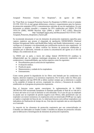 103
Assigned Protection Factors For Respirator”, de agosto de 2006.
En “Final Rule on Assigned Protection Factors For Respirator la OSHA revisó el estándar
29 CFR 1910.134, al cual agregó definiciones, criterios y requerimientos para los factores
de protección asignados (FPA) y concentraciones máximas de uso de respiradores. En este
documento se pueden consultar y comparar los FPA establecidos por OSHA 29 CFR
1910.134 (2006), NIOSH Decision logic (2004) y ANSI Z 88.2 (1992). Dirección
electrónica: http://usachppm.apgea.army.mil/Documents/FACT/55-011-1106-
Assigned_Protection_Respirators_Factors.pdf.
Se recomienda únicamente el uso de elementos de protección respiratoria específica para
vapores orgánicos que posean el etiquetado de aprobación NIOSH/MSHA (National
Institute Occupational Safety and Health/Mine Safety and Health Administration), o que se
verifique en el elemento o sea demostrado por certificación escrita de estos organismos. Al
seleccionar el respirado, se deben verificar los factores de protección establecidos y
ajustados por el fabricante, teniendo en cuenta la concentración del agente en el sitio de
trabajo y las condiciones de uso.
La OSHA por su parte, a través del código federal 29CFR1910.134 establece la
obligatoriedad que las empresas mantengan programas de protección respiratoria con
compromisos y responsabilidades, que incluya aspectos como los siguientes:
• Procedimientos para la selección de respiradores.
• Evaluación médica.
• Prueba de ajuste.
• Mantenimiento y cuidado de los respiradores.
• Entrenamiento.
Como norma general la degradación de los filtros está limitada por las condiciones de
higiene, deterioro (ruptura) y la resistencia respiratoria. Por lo tanto, todos los filtros para
vapores orgánicos del tipo BTX-EB se deben sustituir siempre que se deterioren o cuando
se ha cumplido el tiempo de servicio, respetando los criterios y frecuencia de recambio
establecidos en el programa de protección respiratoria.
Para el benceno como agente cancerígeno, la reglamentación de la OSHA
29CFR1910.1028 recomienda reemplazar el elemento purificador al final de su vida útil o
al inicio del turno en el cual el elemento se está utilizando. En el caso de que un empleado
no pueda usar un respirador de presión negativa (con filtros), debe permitírsele usar un
respirador con menor resistencia a la respiración como un motorizado (PAPR por sus siglas
en inglés) o respirador de línea de aire. Lo ideal para benceno sería utilizar respiradores con
indicadores de finalización de tiempo de uso. Este tipo de respirador aún no está disponible
en el mercado.
La mayoría de los elementos de protección respiratoria que son comercializados en
Colombia son fabricados en Estados Unidos. Colombia no dispone de protocolos oficiales
para la fabricación u homologación de elementos de protección respiratoria.
 