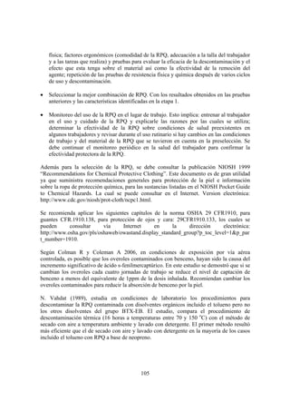 105
física; factores ergonómicos (comodidad de la RPQ, adecuación a la talla del trabajador
y a las tareas que realiza) y pruebas para evaluar la eficacia de la descontaminación y el
efecto que esta tenga sobre el material así como la efectividad de la remoción del
agente; repetición de las pruebas de resistencia física y química después de varios ciclos
de uso y descontaminación.
• Seleccionar la mejor combinación de RPQ. Con los resultados obtenidos en las pruebas
anteriores y las características identificadas en la etapa 1.
• Monitoreo del uso de la RPQ en el lugar de trabajo. Esto implica: entrenar al trabajador
en el uso y cuidado de la RPQ y explicarle las razones por las cuales se utiliza;
determinar la efectividad de la RPQ sobre condiciones de salud preexistentes en
algunos trabajadores y revisar durante el uso rutinario si hay cambios en las condiciones
de trabajo y del material de la RPQ que se tuvieron en cuenta en la preselección. Se
debe continuar el monitoreo periódico en la salud del trabajador para confirmar la
efectividad protectora de la RPQ.
Además para la selección de la RPQ, se debe consultar la publicación NIOSH 1999
“Recommendations for Chemical Protective Clothing”. Este documento es de gran utilidad
ya que suministra recomendaciones generales para protección de la piel e información
sobre la ropa de protección química, para las sustancias listadas en el NIOSH Pocket Guide
to Chemical Hazards. La cual se puede consultar en el Internet. Version electrónica:
http://www.cdc.gov/niosh/prot-cloth/ncpc1.html.
Se recomienda aplicar los siguientes capítulos de la norma OSHA 29 CFR1910, para
guantes CFR.1910.138, para protección de ojos y cara: 29CFR1910.133, los cuales se
pueden consultar vía Internet en la dirección electrónica:
http://www.osha.gov/pls/oshaweb/owastand.display_standard_group?p_toc_level=1&p_par
t_number=1910.
Según Colman R y Coleman A 2006, en condiciones de exposición por vía aérea
controlada, es posible que los overoles contaminados con benceno, hayan sido la causa del
incremento significativo de ácido s-fenilmercaptúrico. En este estudio se demostró que si se
cambian los overoles cada cuatro jornadas de trabajo se reduce el nivel de captación de
benceno a menos del equivalente de 1ppm de la dosis inhalada. Recomiendan cambiar los
overoles contaminados para reducir la absorción de benceno por la piel.
N. Vahdat (1989), estudia en condiciones de laboratorio los procedimientos para
descontaminar la RPQ contaminada con disolventes orgánicos incluido el tolueno pero no
los otros disolventes del grupo BTX-EB. El estudio, compara el procedimiento de
descontaminación térmica (16 horas a temperaturas entre 70 y 150 o
C) con el método de
secado con aire a temperatura ambiente y lavado con detergente. El primer método resultó
más eficiente que el de secado con aire y lavado con detergente en la mayoría de los casos
incluido el tolueno con RPQ a base de neopreno.
 