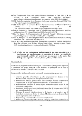 108
OSHA. Ocuppational safety and health standards regulations 29 CFR 1910.1028 for
Benzene - U.S. Department labor. USA. Dirección electrónica:
www.osha.gov/pls/oshaweb/owadisp.show_document?p_table=STANDARDS&p_i
NIOSH Guide for evaluating the performance of chemical protective clothing (CDC). USA
1990. http://cdc.gov/niosh/90-109.html.
NIOSH Pocket Guide to Chemical Hazards. Recommendations for Chemical Protective
Clothing A Companion to the
1998. version electrónica: http://www.cdc.gov/niosh/prot-cloth/ncpc1.html.
Colman R, Coleman A. Unexpected cause of raised benzene absorption in coke oven by-
product workers. SO - Occup Med (Lond) 2006 Jun;56(4):269-271.
Vahdat N.; Delaney R. Decontamination of Chemical Protective Clothing', American
Industrial Hygiene Association Journal 50:3, 152 - 156(1989).
Perkins JL, Ming-Jia You. Predicting temperature effects on Chemical Protective Clothing
Permeation AIHA Journal 53(2):77-83 (1992).
INSHT NTP 748: Guantes de protección contra productos químicos. Instituto Nacional de
Seguridad e Higiene en el Trabajo. Ministerio de trabajo y asuntos sociales. España.
2003. Versión electrónica: www.mtas.es/insht/ntp/ntp_748.htm.
7.2.5 ¿Cuáles son los componentes fundamentales de un programa educativo y
motivacional que sea efectivo para la promoción de la salud y prevención de
neurotoxicidad periférica y/o central, en las empresas en las cuales hay
trabajadores expuestos a benceno, tolueno, xileno y etilbenceno?
Recomendación
Establecer un programa de educación dirigido a los directivos y trabajadores expuestos
a disolventes del grupo BTX-EB y que promueva la protección de la salud y
prevención de neurotoxicidad periférica y/o central.
Los contenidos fundamentales que se recomienda incluir en este programa son:
• Aspectos generales sobre higiene y salud ocupacional con énfasis en los
beneficios de la participación en la protección de su salud.
• Identificación el riesgo químico en las áreas de trabajo, procesos y operaciones
de producción en las que se presente exposición a los agentes BTX-EB.
• Procedimientos y normas de trabajo seguro para reducción de niveles de los
disolventes considerados.
• Contenido, significado y uso de las hojas de seguridad de los materiales (MSDS
por sus siglas en inglés).
• Sistemas de control (administrativos, en la fuente, en el medio y en el
individuo) existentes en el sitio de trabajo. Medidas específicas de control en
donde se presenten estos disolventes.
• Importancia y necesidad de las evaluaciones ambientales.
• Protección personal incluyendo selección, ventajas y limitaciones, instrucciones
 