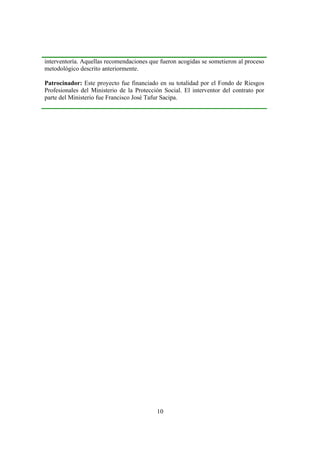 10
interventoría. Aquellas recomendaciones que fueron acogidas se sometieron al proceso
metodológico descrito anteriormente.
Patrocinador: Este proyecto fue financiado en su totalidad por el Fondo de Riesgos
Profesionales del Ministerio de la Protección Social. El interventor del contrato por
parte del Ministerio fue Francisco José Tafur Sacipa.
 