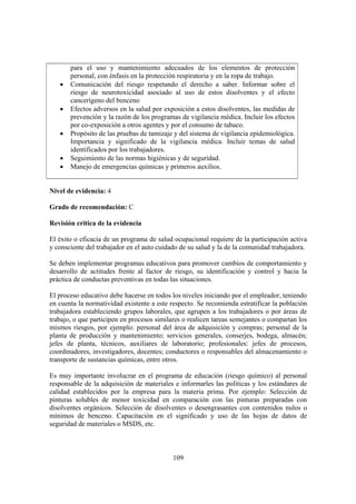 109
para el uso y mantenimiento adecuados de los elementos de protección
personal, con énfasis en la protección respiratoria y en la ropa de trabajo.
• Comunicación del riesgo respetando el derecho a saber. Informar sobre el
riesgo de neurotoxicidad asociado al uso de estos disolventes y el efecto
cancerígeno del benceno
• Efectos adversos en la salud por exposición a estos disolventes, las medidas de
prevención y la razón de los programas de vigilancia médica. Incluir los efectos
por co-exposición a otros agentes y por el consumo de tabaco.
• Propósito de las pruebas de tamizaje y del sistema de vigilancia epidemiológica.
Importancia y significado de la vigilancia médica. Incluir temas de salud
identificados por los trabajadores.
• Seguimiento de las normas higiénicas y de seguridad.
• Manejo de emergencias químicas y primeros auxilios.
Nivel de evidencia: 4
Grado de recomendación: C
Revisión crítica de la evidencia
El éxito o eficacia de un programa de salud ocupacional requiere de la participación activa
y consciente del trabajador en el auto cuidado de su salud y la de la comunidad trabajadora.
Se deben implementar programas educativos para promover cambios de comportamiento y
desarrollo de actitudes frente al factor de riesgo, su identificación y control y hacia la
práctica de conductas preventivas en todas las situaciones.
El proceso educativo debe hacerse en todos los niveles iniciando por el empleador, teniendo
en cuenta la normatividad existente a este respecto. Se recomienda estratificar la población
trabajadora estableciendo grupos laborales, que agrupen a los trabajadores o por áreas de
trabajo, o que participen en procesos similares o realicen tareas semejantes o compartan los
mismos riesgos, por ejemplo: personal del área de adquisición y compras; personal de la
planta de producción y mantenimiento; servicios generales, conserjes, bodega, almacén;
jefes de planta, técnicos, auxiliares de laboratorio; profesionales: jefes de procesos,
coordinadores, investigadores, docentes; conductores o responsables del almacenamiento o
transporte de sustancias químicas, entre otros.
Es muy importante involucrar en el programa de educación (riesgo químico) al personal
responsable de la adquisición de materiales e informarles las políticas y los estándares de
calidad establecidos por la empresa para la materia prima. Por ejemplo: Selección de
pinturas solubles de menor toxicidad en comparación con las pinturas preparadas con
disolventes orgánicos. Selección de disolventes o desengrasantes con contenidos nulos o
mínimos de benceno. Capacitación en el significado y uso de las hojas de datos de
seguridad de materiales o MSDS, etc.
 