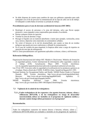111
• Se debe disponer de cuartos para cambios de ropa con gabinetes separados para cada
trabajador con el fin de prevenir la contaminación de la ropa de calle con la de trabajo.
El trabajador se debe bañar al terminar su jornada de trabajo.
Procedimientos para el caso de derrame accidental de benceno (OIT 2003):
• Restringir el acceso de personas a la zona del derrame, salvo que lleven equipo
protector y sean asignados como responsables para atender el accidente.
• Retirar cualquier fuente de ignición.
• Ventilar la zona de derrame o fuga.
• Recoger el líquido con un material adsorbente e inerte (por ejemplo, vermiculita, arena
seca, tierra) y depositar estos materiales en contenedores sellados.
• No verter el benceno en la red de alcantarillado, por cuanto se trata de un residuo
peligroso que puede provocar explosiones o difundir la contaminación.
• En el caso de vertidos de gran magnitud, la limpieza debe estar a cargo de expertos en
atención de este tipo de emergencias.
NOTA: Estos procedimientos son igualmente aplicables a tolueno, xileno y etil-benceno.
Referencias bibliográficas.
Organización Internacional del trabajo OIT. Módulo 6: Disolventes. Módulos de formación
en seguridad química. Centro internacional de información sobre seguridad y salud en
el trabajo (CIS). Actualización Mayo 2003. Versión electrónica:
ww.ilo.org/public/spanish/protection/safework/cis/products/safetytm/solvents.htm.
Ley 55 de 1993. Convenio sobre la seguridad en la utilización de los productos químicos en
el trabajo. Diario oficial año CXXIX. N.40936.6 Julio. Santafé de Bogotá D.C.1993.
National Institute for Occupational Safety and Health. NIOSH Pocket Guide to Chemical
Hazards. 2005. Versión electrónica http://www.cdc.gov/niosh/npg/default.html.
Benceno: http://www.cdc.gov/niosh/npg/npgd0049.html. Apéndice E:
http://www.cdc.gov/niosh/npg/nengapdx.html#e.
NIOSH Respirator Selection Logic 2004. Versión electrónica:
http://www.cdc.gov/niosh/docs/2005-100/chapter2.html#chapt2a.
7.3 Vigilancia de la salud de los trabajadores
7.3.1 ¿Cuales trabajadores de los expuestos a los agentes benceno, tolueno, xileno y
etilbenceno (BTX-EB), o de los trabajadores en riesgo de desarrollar
neurotoxicidad, deben ser incluidos en el programa de vigilancia médica y
durante cuánto tiempo deben permanecer en el programa?
Recomendación.
Todos los trabajadores expuestos de manera directa a benceno, tolueno, xileno y
etilbenceno (BTX-EB) deben ser evaluados e incluidos en los programas de vigilancia
 