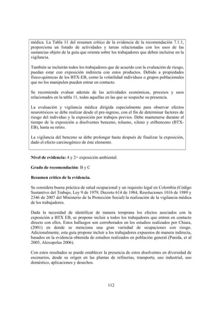 112
médica. La Tabla 11 del resumen crítico de la evidencia de la recomendación 7.1.1,
proporciona un listado de actividades y tareas relacionadas con los usos de las
sustancias objeto de la guía que orienta sobre los trabajadores que deben incluirse en la
vigilancia.
También se incluirán todos los trabajadores que de acuerdo con la evaluación de riesgo,
puedan estar con exposición indirecta con estos productos. Debido a propiedades
físico-químicas de los BTX-EB, como la volatilidad individuos o grupos poblacionales
que no los manipulen pueden entrar en contacto.
Se recomienda evaluar además de las actividades económicas, procesos y usos
relacionados en la tabla 11, todas aquellas en las que se sospeche su presencia.
La evaluación y vigilancia médica dirigida especialmente para observar efectos
neurotóxicos se debe realizar desde el pre-ingreso, con el fin de determinar factores de
riesgo del individuo y la exposición por trabajos previos. Debe mantenerse durante el
tiempo de la exposición a disolventes benceno, tolueno, xileno y etilbenceno (BTX-
EB), hasta su retiro.
La vigilancia del benceno se debe prolongar hasta después de finalizar la exposición,
dado el efecto carcinogénico de éste elemento.
Nivel de evidencia: 4 y 2+ exposición ambiental.
Grado de recomendación: B y C
Resumen crítico de la evidencia.
Se considera buena práctica de salud ocupacional y un requisito legal en Colombia (Código
Sustantivo del Trabajo, Ley 9 de 1979, Decreto 614 de 1984, Resoluciones 1016 de 1989 y
2346 de 2007 del Ministerio de la Protección Social) la realización de la vigilancia médica
de los trabajadores.
Dada la necesidad de identificar de manera temprana los efectos asociados con la
exposición a BTX EB, se propone incluir a todos los trabajadores que entren en contacto
directo con ellos. Estos hallazgos son corroborados en los estudios realizados por Chiara,
(2001) en donde se menciona una gran variedad de ocupaciones con riesgo.
Adicionalmente, esta guía propone incluir a los trabajadores expuestos de manera indirecta,
basados en la evidencia obtenida de estudios realizados en población general (Panida, et al
2005, Alexopolus 2006).
Con estos resultados se puede establecer la presencia de estos disolventes en diversidad de
escenarios, desde su origen en las plantas de refinerías, transporte, uso industrial, uso
doméstico, aplicaciones y desechos.
 