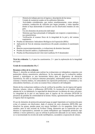 114
- Historia de trabajos previos al ingreso y descripción de las tareas.
- Listado de sustancias usadas en los ambientes laborales.
- Actividades extralaborales, que realice simultáneamente, como pintura,
cerámica, conducción de vehículos por largas jornadas, y todos aquellas
donde se haya demostrado el contacto con los disolventes tratados en esta
guía.
- Uso de elementos de protección individual.
- Síntomas que haya presentado el trabajador con respecto a exposiciones, y
sus características.
- Verificación al examen físico de la integridad de la piel y del sistema
respiratorio.
• Pruebas de laboratorio: Indicadores Biológicos de Exposición (BEIs).
• Aplicación de Test de síntomas neurotóxicos (Se puede considerar el cuestionario
Q16).
• Baterías neurocomportamentales, o evaluaciones de dominio funcional.
• Pruebas de función auditiva. (Audiometría tonal)
• Pruebas de Discriminación de Color (test Lanthony D-15 desaturado)
Nivel de evidencia: 3 y 4 para los cuestionarios. 2++ para la exploración de la integridad
de la piel.
Grado de recomendación: B y C
Resumen crítico de la evidencia
Mayor J., describe un método para realizar las evaluaciones en trabajadores expuestos con
potenciales efectos neurotóxicos subclínicos. Se ha expresado que la evaluación médica
general y neurológica es una herramienta básica para el diagnóstico de alteración
neurotóxica. En ellos se incluyen síntomas principales, enfermedad actual, examen de los
sistemas e historia médica, los antecedentes de exposición profesional y comunitaria y los
antecedentes familiares, así como un examen físico exhaustivo del trabajador.
Dentro de las evaluaciones médicas se ha de verificar las posibles vías de ingreso del agente
benceno, tolueno, xileno y etilbenceno (BTX-EB). Es reconocido en el ámbito laboral,
además de la vía inhalatoria, la capacidad de absorción por vía dérmica de estos solventes,
La integridad de la piel es una barrera para el ingreso de los solventes BTX-EB La
presencia de pérdidas de continuidad de la misma: fisuras, agrietamientos heridas, permiten
el ingreso fácil al organismo.
El uso de elementos de protección personal juega un papel importante en la protección para
evitar el contacto con disolventes, dado el carácter de estos elementos (BTX-EB), que
disuelven las grasas, pueden pasar con mayor facilidad a la vía sanguínea. Entre otros
estudios, pero el más reciente de Fu-Kuei Chang, demuestra que la exposición por vía
dérmica es representativa, teniendo en cuenta trabajadores que manipulan productos tipo
neblinas o rocios (pintores) y que no utilizan la protección adecuada en sus manos, donde
se ve incrementado los niveles de ácido metilhipúrico, secundario a exposición de xilenos.
 