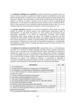 115
Los Indicadores Biológicos de exposición, presentan características que deben tenerse en
cuenta a la hora de realizar la vigilancia en salud. En general un metabolito en orina suele
aparecer bastante rápido y durante un corto y determinado período de tiempo después de la
exposición. Debido a esta característica se debe acatar la disposición de tomar durante la
jornada o al final de la misma. Asimismo se ha de tener en cuenta la especificad del
biomarcador. La vida media de los elementos benceno, tolueno, xileno y etilbenceno (BTX-
EB), es corta, razón por lo que se dificulta la toma de muestras directas y que a su vez, no
se puede evidenciar como un elemento acumulativo. (Véase recomendación 7.1.5)
Las pruebas específicas utilizadas en las baterías diagnósticas deben incluir una amplia
muestra de pruebas de función cognitiva que proporcionarán predicciones sobre la
funcionalidad y la vida diaria del paciente, así como pruebas que previamente hayan
demostrado sensibilidad a los efectos de neurotoxinas conocidas. Estas baterías
normalizadas deben incluir pruebas que hayan sido validadas en pacientes con tipos
concretos de lesión cerebral y déficit estructurales, para separar claramente estos procesos
de los efectos neurotóxicos. Además, las pruebas deben incluir medidas de control interno
para detectar la influencia de la motivación, la hipocondría, la depresión y las dificultades
del aprendizaje, y deben utilizar un lenguaje que tenga en cuenta los efectos culturales y los
antecedentes educativos.
El cuestionario de síntomas neurotóxicos Q16, originalmente sueco, se recomienda para
ser usado en el monitoreo de grupos expuestos por largo tiempo a agentes neurotóxicos
entre los que se encuentran los disolventes BTX-EB. Dicho cuestionario fue traducido y
validado por Amador R y otros, en población latina, dando como resultado 16 preguntas
para ser respondidas afirmativa o negativamente. LaDou (2006) referencia este cuestionario
en su versión de libro en ingles la cual en su traducción literal al español presenta algunas
diferencias con respecto a la validada por Amador. A continuación se transcribe el
cuestionario validado para población hispana, de donde la respuesta afirmativa de 6 o más
preguntas estarán indicando la necesidad de estudios de evaluación más profundos.
SÍNTOMAS SÍ NO
1. ¿Es olvidadizo(a)?
2. ¿Le han dicho sus familiares y/o amigos que es olvidadizo(a)?
3. ¿A menudo se le olvida realizar actividades que considera importantes?
4. ¿Le es difícil entender las noticias, programas o novelas que ve en TV o
escucha en la radio?”
5. ¿Tiene a menudo dificultad para concentrarse?
6. ¿Se siente a menudo enojado(a) sin motivo?
7. ¿Se siente a menudo abatido(a) o triste sin motivo?
8. ¿Le cuesta decidirse realizar actividades que Ud. sabe debe realizar?
9. ¿Se siente anormalmente cansado?
10. ¿Siente a veces como una presión sobre el pecho?
11. ¿Ha sentido de pronto como que se va a caer al estar de pie o caminando?
12. ¿Siente a menudo punzadas dolorosas, adormecimiento u hormigueo en
alguna parte del cuerpo?
13. ¿Le resulta difícil abrocharse los botones?
 