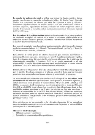 117
La prueba de audiometría tonal se utiliza para evaluar la función auditiva. Varios
estudios entre los que se cuentan los realizados por Schäper M, Shu-Ju Chang, Sliwinska
Mariola son congruentes en afirmar que todos los expuestos a ruido y solventes,
incrementan significativamente la pérdida auditiva. Así ante exposiciones crónicas a
solventes orgánicos, especialmente tolueno y benceno (en menor proporción xilenos o
mezclas de solventes), se encuentra pérdida auditiva especialmente en frecuencias bajas de
2.000 o 4.000 Hertz.
Las alteraciones de la visión cromática pueden ser hereditarias (es decir, consecuencia de
un desarrollo incompleto del sentido de la visión) o adquiridas (consecuencia de la
exposición a ciertas sustancias químicas, secundarias a enfermedades oculares o sistémicas
o resultado de un traumatismo craneal).
Los tests más apropiados para el estudio de las discromatopsias adquiridas son los basados
en el sistema desarrollado por A.H. Munsell: "Farnsworth-Munsell 100 Hue" y el "Panel D-
15" en sus versiones saturada y desaturada.
Para detectar de forma precoz los efectos producidos por sustancias neurotóxicas o
controlar poblaciones expuestas a las mismas, los tests D-15, dada su simplicidad y rapidez,
tanto de realización como de interpretación, son los más adecuados. En la esfera de las
discromatopsias adquiridas, el Lanthony D-15 en su versión desaturada es el más
recomendable, ya que ha demostrado tener una mayor sensibilidad que la versión saturada
(Farnsworth D-15) en la detección de las alteraciones no hereditarias.
El test Lanthony D-15 desaturado deriva del saturado (Farnsworth D-15). Están compuestos
por 16 pastillas de colores escogidas en el atlas de Munsell de forma que los intervalos
entre tonos sean aproximadamente iguales, así como la luminosidad y la saturación.
Se ha encontrado que los estudios relacionados con el hallazgo de las alteraciones en la
discriminación del color han sido consistentes con la presencia de solventes orgánicos, y
se han relacionado con la presencia de mezclas (Lomax RB y Cols, 2004; Gobba F, y cols
2000) o con estudios donde se relacionan exposiciones preferentes o únicas por Benceno
(Lee EH, y cols 2007), o por tolueno. Las exposiciones han sido crónicas, donde se han
establecido periodos superiores a los 5 años, con niveles que han sido superiores o
inferiores a los permitidos por la ACGIH. Los solventes xileno y etilbenceno, también se
encuentran incluidos dentro de aquellos estudios en donde se ha encontrado mezclas. El
licor en consumo de 200 gr/semana se ha encontrado que es un factor asociado para la
pérdida de visión de color.
Otros métodos que se han empleado en la valoración diagnóstica de los trabajadores
expuestos a disolventes orgánicos, se mencionan a continuación pero no se revisan debido a
que son parte de la batería diagnóstica:
Métodos de Electrofisiología:
- EEG convencional y cuantitativo,
- Potenciales evocados multimodales y endógenos,
 