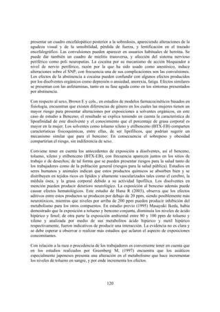 120
presentar un cuadro encefalopático posterior a la sobredosis, apareciendo alteraciones de la
agudeza visual y de la sensibilidad, pérdida de fuerza, y lentificación en el trazado
encefalográfico. Las convulsiones pueden aparecer en usuarios habituales de heroína. Se
puede dar también un cuadro de mielitis transversa, y afección del sistema nervioso
periférico como poli neuropatías. La cocaína por su mecanismo de acción bloqueador a
nivel de nervio periférico, razón por la que ha sido usado como anestésico, induce
alteraciones sobre el SNP; con frecuencia una de sus complicaciones son las convulsiones.
Los efectos de la abstinencia a cocaína pueden confundir con algunos efectos producidos
por los disolventes orgánicos como depresión o ansiedad, anorexia, fatiga. Efectos similares
se presentan con las anfetaminas, tanto en su fase aguda como en los síntomas presentados
por abstinencia.
Con respecto al sexo, Brown E y cols., en estudios de modelos farmacocinéticos basados en
fisiología, encuentran que existen diferencias de género en los cuales las mujeres tienen un
mayor riesgo para presentar alteraciones por exposiciones a solventes orgánicos, en este
caso de estudio a Benceno; el resultado se explica teniendo en cuenta la característica de
lipoafinidad de este disolvente y el conocimiento que el porcentaje de grasa corporal es
mayor en la mujer. Los solventes como tolueno xileno y etilbenceno (BTX-EB) comparten
características fisicoquímicas, entre ellas, de ser lipofílicos, que podrían sugerir un
mecanismo similar que para el benceno: En consecuencia el sobrepeso y obesidad
compartirían el riesgo, sin indiferencia de sexo.
Conviene tener en cuenta los antecedentes de exposición a disolventes, así el benceno,
tolueno, xileno y etilbenceno (BTX-EB), con frecuencia aparecen juntos en los sitios de
trabajo o de desechos; de tal forma que se pueden presentar riesgos para la salud tanto de
los trabajadores como de la población general (riesgos para la salud pública). Estudios en
seres humanos y animales indican que estos productos químicos se absorben bien y se
distribuyen en tejidos ricos en lípidos y altamente vascularizados tales como el cerebro, la
médula ósea, y la grasa corporal debido a su actividad lipofílica. Los disolventes en
mención pueden producir deterioro neurológico. La exposición al benceno además puede
causar efectos hematológicos. Este estudio de Hana R (2003), observa que los efectos
aditivos entre estos productos se producen por debajo de 20 ppm, siendo posiblemente más
neurotóxicos, mientras que niveles por arriba de 200 ppm pueden producir inhibición del
metabolismo para los otros compuestos. En estudio previo (1995) Masayuki Ikeda, había
demostrado que la exposición a tolueno y benceno conjunta, disminuía los niveles de ácido
hipúrico y fenol; de otra parte la exposición ambiental entre 80 y 100 ppm de tolueno y
xileno y analizada por medio de sus metabolitos ácido hipúrico y metil hipúrico
respectivamente, fueron indicativos de producir una interacción. La evidencia no es clara y
se debe esperar a observar o realizar más estudios que aclaren el aspecto de exposiciones
concomitantes.
Con relación a la raza o procedencia de los trabajadores es conveniente tener en cuenta que
en los estudios realizados por Greenberg M, (1997) encuentra que los asiáticos
especialmente japoneses presenta una alteración en el metabolismo que hace incrementar
los niveles de tolueno en sangre, y por ende incrementa los efectos.
 