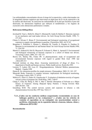 121
Las enfermedades concomitantes elevan el riesgo de la exposición y están relacionadas con
la integridad sistemas orgánicos que intervienen en algún paso de la vía de exposición o de
la cinética del disolvente. Se menciona las enfermedades de la piel que faciliten el paso del
disolvente, las alteraciones hepáticas que influyan el metabolismo y los órganos de
excreción como alteraciones pulmonares o renales.
Referencias bibliográficas
Javelaud B, Vian L, Molle R, Allain P, Allemand B, Andre B, Barbier F. Benzene exposure
in car mechanics and road tanker drivers. Int Arch Occup Environ Health. 1998; 71:
277-283
Chiara S, Silvano F, Bruno P. Environmental and biological monitoring of occupational
exposure to organic micropollutans in gasoline. Chemosfere 2001; 44: 67-82
Brugnone F, Perbellini L, Romeo L, Bianchin M, Tonello A, Pianalto G, Zambon D.
Benzene in environmental air and human blood. Int Arch Occup Environ Health.1998;
71: 554-559
Manini P, Andreoli R, Poli D, Mozzoni P, Folesani G, Mutti A, Apostoli P. Environmental
and biological monitoring of benzene exposure in a cohort of Italian taxi drivers.
Toxicology Letters. 2006; 167: 142–151
Brown EA, Shelley ML, Fisher JW. A pharmacokinetic study of occupational and
environmental benzene exposure with regard to gender Risk Anal. 1998 Apr
;18(2):205-213
National institute on drug abuse. Assessing neurotoxicity of drugs of abuse. U.s.
department of health and human services. Public health service. Rockville,1993
Lorenzo P, Ladero JM, Leza JC. Drogodependencias. Editorial Médica panamericana.
Madrid – España 1998
Hanna R. Six interaction profiles for simple mixtures. Chemosphere. 2003; 53: 183–197
Masayuki Ikeda. Exposure to complex mixtures: implications for biological monitoring.
Toxicology Letters.1995; 77: 85-91
Mirkova E, Antov G, Zaikov K, Ganchovska V. Evaluation of inhalation toxicity of organic
solvent xylene in pregnant rats. Probl Khig. 1982; 7:60-67
Chang F, Chen M, Sheng S, Shii T, Mao I. Dermal Absorption of Solvents as a Major
Source of Exposure Among Shipyard Spray Painters. J Occup Environ Med.
2007;49:430 – 436
Greenberg M.M. The central nervous system and exposure to toluene: a risk
characterization Environ Res 1997 Jan; 72(1):1-7
7.3.4 ¿Cuáles son las conductas médicas ocupacionales recomendadas en caso de
hallazgos positivos en las evaluaciones? y ¿Cuáles son los criterios de
remisión al especialista en un trabajador con neurotoxicidad, central o
periférica, relacionada con la exposición laboral a benceno, tolueno, xileno y
etilbenceno (BTX-EB)?
Recomendación
 
