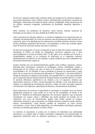 124
El nivel de vigilancia médica debe realizarse dentro del margen de los síntomas subjetivos
que pueden presentarse como cefaleas, mareos, dificultad para concentrarse, sensación de
embriaguez, alteraciones del estado de ánimo, euforia, irritabilidad, vértigo disminución de
los reflejos, cansancio exagerado, sentimientos de hostilidad, inquietud, depresión y
tensión.
Otros síntomas son problemas de memoria, visión borrosa, lentitud, sensación de
hormigueo en las manos y los pies, pérdida de la libido entre otros.
Ante la presencia de síntomas subjetivos, se retirará el trabajador de la exposición para ser
evaluado con posterioridad. No existe un consenso claro del tiempo que debe retirarse de la
exposición, pero se ha detallado que las alteraciones reversibles persisten mientras existan
niveles circulantes sanguíneos del solvente o sus metabolitos, es decir que se puede sugerir
hasta 48 horas de retiro para realizar una nueva evaluación.
El retiro de la exposición y la nueva evaluación se basa en datos del estudio conducido por
Deschamps D (2001), en donde los trabajadores estuvieron expuestos por 5 años
aproximadamente a niveles de tolueno entre 9 a 467 ppm, al ser retirados por 48 horas y
comprobándose además la no existencia de disolvente en el organismo (tolueno)
determinado por la medición en aire expirado, se pudo establecer que estos trabajadores no
presentaron alteraciones cognitivas.
Existen síntomas que son predominantemente agudos como cefaleas, cansancio, mareos,
dificultad para concentrarse, sensación de embriaguez, euforia, irritabilidad, vértigo y
disminución de los reflejos, que ante el retiro de la exposición se puede establecer su
reversibilidad o no. No obstante el mayor problema lo generan las exposiciones a largo
plazo. No se conoce de un consenso para determinar el “largo plazo” y así mismo definir el
tiempo de monitoreo de algunas de las pruebas. Por ejemplo Eller N y cols, han encontrado
que la exposición baja de tolueno (menor de 20 ppm) durante un periodo inferior a 12 años,
no presenta diferencias significativas con relación a los no expuestos; mientras que
exposiciones mayores a 12 años y niveles promedio de 100 ppm., se ha visto deterioro con
respecto a la capacidad de concentración memoria y fatiga, así como una pobre respuesta
con funciones viso-espaciales, aprendizaje de números y reconocimiento de palabras.
Otras indicaciones de remisión al especialista en neurología se considera casos de efectos
rápidamente progresivos, como puede ser el caso de los susceptibles, de donde se ha
descrito el “síndrome de intolerancia adquirida a los solventes orgánicos” que se presenta
inicialmente con nausea, mareo y debilidad, que puede progresar de acuerdo con la
exposición. Los casos de intoxicaciones agudas como puede suceder en escapes,
explosiones, derrames y que se presentan con cefaleas intensas, confusión, mental, náuseas,
mareos, incoordinación, visión borrosa, pérdida de conciencia, en casos severos
convulsiones y coma. Ante la duda diagnóstica con enfermedades neurológicas generales
conviene ser referidas para obtener el criterio clínico.
La remisión al especialista se realiza con el objetivo de determinar una enfermedad
neurotóxica y se sugiere dejar al médico neurólogo el diagnóstico de neurotoxicidad. El
diagnóstico diferencial entre un síndrome neurotóxico y una enfermedad neurológica
 