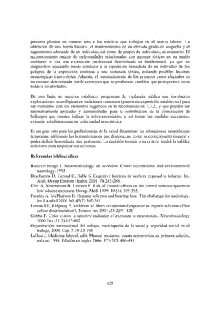 125
primaria plantea un enorme reto a los médicos que trabajan en el marco laboral. La
obtención de una buena historia, el mantenimiento de un elevado grado de sospecha y el
seguimiento adecuado de un individuo, así como de grupos de individuos, es necesario. El
reconocimiento precoz de enfermedades relacionadas con agentes tóxicos en su medio
ambiente o con una exposición profesional determinada es fundamental, ya que un
diagnóstico adecuado puede conducir a la separación inmediata de un individuo de los
peligros de la exposición continua a una sustancia tóxica, evitando posibles lesiones
neurológicas irreversibles. Además, el reconocimiento de los primeros casos afectados en
un entorno determinado puede conseguir que se produzcan cambios que protegerán a otros
todavía no afectados.
De otro lado, se sugieren establecer programas de vigilancia médica que involucren
exploraciones neurológicas en individuos concretos (grupos de exposición establecida) para
ser evaluados con los elementos sugeridos en la recomendación 7.3.2., y que pueden ser
razonablemente aplicadas y administradas para la contribución de la constelación de
hallazgos que pueden indicar la sobre-exposición, y así tomar las medidas necesarias,
evitando así el desenlace de enfermedad neurotóxica
Es un gran reto para los profesionales de la salud determinar las alteraciones neurotóxicas
tempranas, utilizando las herramientas de que dispone, así como su conocimiento integral y
poder definir la conducta más pertinente. La decisión tomada a su criterio tendrá la validez
suficiente para respaldar sus acciones.
Referencias bibliográficas
Bleecker margit l. Neurotoxicology: an overview. Center occupational and environmental
neurology. 1995
Deschamps D, Geraud C, Dally S. Cognitive funtions in workers exposed to toluene- Int.
Arch. Occup Environ Health. 2001; 74:285-288.
Eller N, Netterstrom B, Laursen P. Risk of chronic effects on the central nervous system at
low toluene exposure. Occup. Med. 1999; 49 (6): 389-395.
Fuentes A, McPherson B. Organic solvents and hearing loss: The challenge for audiology.
Int J Audiol 2006 Jul ;45(7):367-381
Lomax RB, Ridgway P, Meldrum M. Does occupational exposure to organic solvents affect
colour discrimination?. Toxicol rev 2004 ;23(2):91-121
Gobba F. Color vision: a sensitive indicator of exposure to neurotoxins. Neurotoxicology
2000 Oct ;21(5):857-862
Organización internacional del trabajo, enciclopedia de la salud y seguridad social en el
trabajo, 2004. Cap. 7-30-33-104
LaDou J. Medicina laboral, edit. Manual moderno, cuarta reimpresión de primera edición,
méxico 1998. Edición en ingles 2006; 373-383, 486-491.
 