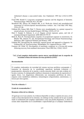 127
Alzheimer's disease: a case-control study. Am J Epidemiol. 1995 Jun 1;141(11):1059-
71
Freed DM, Kandel E: Long-term occupational exposure and the diagnosis of dementia.
Neurotoxicology 1988 Fall; 9(3): 391-400
Broadwell DK, Darcey DJ, Hudnell HK, et al: Work-site clinical and neurobehavioral
assessment of solvent-exposed microelectronics workers. Am J Ind Med 1995 May;
27(5): 677-98.
Feldman RG, Ratner MH, Ptak T: Chronic toxic encephalopathy in a painter exposed to
mixed solvents. Environ Health Perspect 1999 May; 107(5): 417-22
Dick F, Semple S, Osborne A, et al. Organic solvent exposure, genes, and risk of
neuropsychological impairment. QJM 2002;95:379–87.
Bolla K, Roca R: Neuropsychiatric sequelae of occupational exposure to neurotoxins. In:
Bleeker ML, Hansen JA, eds. Occupational Neurology and Clinical Neurotoxicology.
Baltimore, MD: Lippincott Williams and Wilkins; 1994.
Feldman RG: Recognizing the chemically exposed person and approach to diagnosis. In:
Feldman RG, ed. Neurotoxicology. Philadelphia, PA: Lippincott Raven; 1999.
Fontenot AP, Pelak VS: Development of neurologic symptoms in a 26-year-old woman
following recovery from methanol intoxication. Chest 2002 Oct; 122(4): 1436-9
7.4.2 ¿Cual complejo sindromático aporta mayor especificidad ante la sospecha de
toxicidad crónica del sistema nervioso periférico (SNP)?
Recomendación
El complejo sindromático de toxicidad del sistema nervioso periférico corresponde a
trastornos de alteración de la sensibilidad superficial, profunda (vibración y
propiocepción), alteración de la marcha y atrofia muscular distal, esto más evidente en
los pies y piernas. Es indispensable establecer claramente el antecedente de exposición al
agente tóxico. Los diagnósticos diferenciales son neuropatías periféricas de otros
orígenes como metabólicos (diabetes), inmunológicos (oligoclonales), autoinmunes, o
tóxicos por otros agentes.
Nivel de evidencia: 4
Grado de recomendación: C
Resumen crítico de la evidencia
Al igual que en el caso anterior, la evidencia disponible se reduce a reportes de casos, en los
cuales se hace descripción de los síntomas, sin embargo no hay estudios de los que se pueda
medir el rendimiento del complejo sindromático como una prueba diagnóstica, es decir no
existen datos disponibles de la sensibilidad o especificidad que el complejo sindromático
 