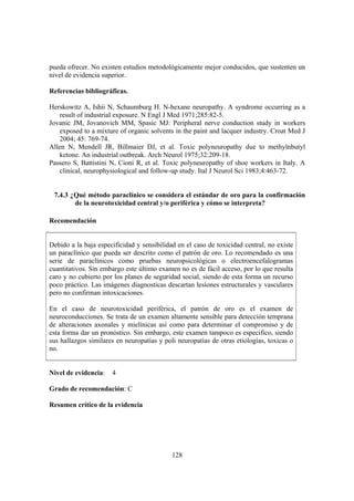 128
pueda ofrecer. No existen estudios metodológicamente mejor conducidos, que sustenten un
nivel de evidencia superior.
Referencias bibliográficas.
Herskowitz A, Ishii N, Schaumburg H. N-hexane neuropathy. A syndrome occurring as a
result of industrial exposure. N Engl J Med 1971;285:82-5.
Jovanic JM, Jovanovich MM, Spasic MJ: Peripheral nerve conduction study in workers
exposed to a mixture of organic solvents in the paint and lacquer industry. Croat Med J
2004; 45: 769-74.
Allen N, Mendell JR, Billmaier DJ, et al. Toxic polyneuropathy due to methylnbutyl
ketone. An industrial outbreak. Arch Neurol 1975;32:209-18.
Passero S, Battistini N, Cioni R, et al. Toxic polyneuropathy of shoe workers in Italy. A
clinical, neurophysiological and follow-up study. Ital J Neurol Sci 1983;4:463-72.
7.4.3 ¿Qué método paraclínico se considera el estándar de oro para la confirmación
de la neurotoxicidad central y/o periférica y cómo se interpreta?
Recomendación
Debido a la baja especificidad y sensibilidad en el caso de toxicidad central, no existe
un paraclínico que pueda ser descrito como el patrón de oro. Lo recomendado es una
serie de paraclínicos como pruebas neuropsicológicas o electroencefalogramas
cuantitativos. Sin embargo este último examen no es de fácil acceso, por lo que resulta
caro y no cubierto por los planes de seguridad social, siendo de esta forma un recurso
poco práctico. Las imágenes diagnosticas descartan lesiones estructurales y vasculares
pero no confirman intoxicaciones.
En el caso de neurotoxicidad periférica, el patrón de oro es el examen de
neuroconducciones. Se trata de un examen altamente sensible para detección temprana
de alteraciones axonales y mielínicas así como para determinar el compromiso y de
esta forma dar un pronóstico. Sin embargo, este examen tampoco es especifico, siendo
sus hallazgos similares en neuropatías y poli neuropatías de otras etiologías, toxicas o
no.
Nivel de evidencia: 4
Grado de recomendación: C
Resumen crítico de la evidencia
 