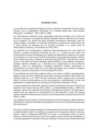 12
INTRODUCCIÓN
La toxicidad de los disolventes orgánicos y de los aromáticos en particular (tolueno, xileno,
benceno, etc.) es ampliamente reconocida en la literatura desde hace varias décadas
(Hogstedt C., Lundberg L. 1992, LaDou J, 2006).
Los hidrocarburos aromáticos tienen propiedades especiales asociadas con el anillo del
benceno, el cual posee seis grupos de carbono-hidrógeno unidos a cada uno de los vértices
de un hexágono. Los enlaces del anillo presentan características intermedias, entre los
enlaces simples y los dobles. Los derivados del benceno se obtienen por sustitución de uno
o varios átomos de hidrógeno por un elemento univalente o un grupo (Guía de
Hidrocarburos Aromáticos. Enciclopedia de la OIT 2001).
Las moléculas de los hidrocarburos aromáticos están formadas por uno o más anillos de
benceno y pueden considerarse derivados de este, si: 1. Poseen un solo anillo con
sustitución de los átomos de hidrógeno por radicales de hidrocarburos alifáticos. Este grupo
de compuestos se conoce con el nombre de homólogos del benceno que incluyen: tolueno,
xileno, etilbenceno, que en adelante se denomina grupo BTX-EB. 2. Resultan de la unión
de dos o más anillos de benceno mediante cadenas alifáticas u otros radicales intermedios.
Ejemplo: difenilos, terfenilos, etc. 3. Resultan de la condensación de varios anillos de
benceno, como los hidrocarburos aromáticos policíclicos (HAP), polinucleares o
poliaromáticos, los cuales tienen tres o más anillos de benceno en su estructura. Ejemplos
naftaleno, antraceno, benzopireno, etc (Enciclopedia OIT 2001).
La toxicidad de los disolventes orgánicos afecta a los sistemas linfático, hematopoyético,
hepático, renal y nervioso, además de causar efectos irritantes inmediatos sobre la piel y las
mucosas (Chen R., et al., 2001). De este conjunto de efectos, aquellos que se presentan
sobre el sistema nervioso parecen ser los más conspicuos y probablemente, los que más
rápidamente se pueden detectar en situaciones de exposición continuada o crónica.
La gran mayoría de los disolventes orgánicos tienen la característica de causar trastornos no
específicos del sistema nervioso (SN), debido a su liposolubilidad (LaDou J, 2006). Sin
embargo, a pesar de la evidencia de los efectos, la estimación de la dosis o el tiempo que se
requiere para que aparezca una enfermedad no ha sido adecuado, ya que casi siempre
aparecen elementos difusos de juicio clínico, de un modo paulatino y gradual (Cassarett and
Doull’s, 1996).
Las estrategias de prevención y control involucran acciones de ingeniería, administrativas e
individuales y requieren del trabajo interdisciplinario así como la actualización permanente
del conocimiento.
Esta guía constituye fundamentalmente una herramienta para la toma de decisiones frente a
la neurotoxicidad central y/o periférica, asociadas con la exposición laboral a benceno,
tolueno, xileno y etilbenceno (BTX-EB) en la cual se recomiendan cursos de acción
óptimos y eficientes (pasos críticos), pero no se definen niveles mínimos de desempeño, ni
se formulan programas o políticas. Esta guía contribuye a los procesos de determinación del
 