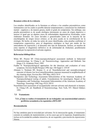 131
Resumen crítico de la evidencia
Los estudios identificados en la literatura se refieren a los estudios psicométricos como
instrumentos con los cuales es posible detectar tempranamente y caracterizar los síndromes
mental - orgánicos y de manera gruesa, medir el grado de compromiso. Sin embargo, una
prueba psicométrica es de ayuda etiológica únicamente en casos de origen depresivo o
ansioso al igual que en algunos casos de enfermedades degenerativas focalizadas, como
síndromes frontales. En casos larvados o generalizados como en la mayoría de las
encefalopatías de origen toxico crónico, es de poca ayuda en la corroboración de la
etiología. De hecho, en todas las series de casos identificadas, estas pruebas confirman el
compromiso cognoscitivo, pero el diagnóstico etiológico se hace por medio de los
antecedentes de exposición y al descartar otro tipo de demencias. Incluso, en muchos de
estos reportes el diagnóstico definitivo es de enfermedad de Alzheimer, posiblemente
facilitada por la exposición al solvente orgánico.
Referencias bibliográficas
White RF, Proctor SP: Clinic-neuropsychological assessment methods in behavioral
neurotoxicology. In: Chang L, ed. Neurotoxicology: Approaches and Methods. San
Diego, CA: Academic Press; 1995.
Fiedler N: Neuropsychological approaches for the detection and evaluation of toxic
symptoms. Environ Health Perspect 1996 Apr; 104 Suppl 2: 239-45
Altmann L, Neuhann HF, Kramer U, et al: Neurobehavioral and neurophysiological
outcome of chronic low-level tetrachloroethene exposure measured in neighborhoods of
dry cleaning shops. Environ Res 1995 May; 69(2): 83-9
Therapeutics and Technology Assessment Subcommittee of the American Academy of:
Neuropsychological testing of adults. Considerations for neurologists. Report of the
Therapeutics and Technology Assessment Subcommittee of the American Academy of
Neurology. Neurology 1996 Aug; 47(2): 592-9
Neurobehavioral assessment of occupationally relevant solvents and chemicals in humans.
In: Chang LW, ed. Handbook of Neurotoxicology. New York, NY: Marcel Dekker;
1995.
7.5 Tratamiento
7.5.1 ¿Cómo se realiza el tratamiento de un trabajador con neurotoxicidad central o
periférica secundaria a la exposición a BTX-EB?
Recomendación
No hay antídotos para la toxicidad por solventes. En la intoxicación aguda, el tratamiento
consiste en cuidados de mantenimiento y en los casos que así lo requieran, hospitalización
incluso en la unidad de cuidados intensivos, de ser requerido y prevención de exposiciones
futuras.
 