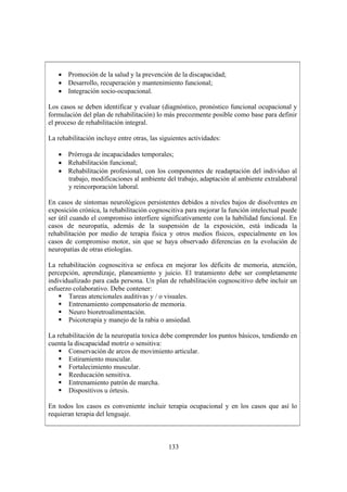 133
• Promoción de la salud y la prevención de la discapacidad;
• Desarrollo, recuperación y mantenimiento funcional;
• Integración socio-ocupacional.
Los casos se deben identificar y evaluar (diagnóstico, pronóstico funcional ocupacional y
formulación del plan de rehabilitación) lo más precozmente posible como base para definir
el proceso de rehabilitación integral.
La rehabilitación incluye entre otras, las siguientes actividades:
• Prórroga de incapacidades temporales;
• Rehabilitación funcional;
• Rehabilitación profesional, con los componentes de readaptación del individuo al
trabajo, modificaciones al ambiente del trabajo, adaptación al ambiente extralaboral
y reincorporación laboral.
En casos de síntomas neurológicos persistentes debidos a niveles bajos de disolventes en
exposición crónica, la rehabilitación cognoscitiva para mejorar la función intelectual puede
ser útil cuando el compromiso interfiere significativamente con la habilidad funcional. En
casos de neuropatía, además de la suspensión de la exposición, está indicada la
rehabilitación por medio de terapia física y otros medios físicos, especialmente en los
casos de compromiso motor, sin que se haya observado diferencias en la evolución de
neuropatías de otras etiologías.
La rehabilitación cognoscitiva se enfoca en mejorar los déficits de memoria, atención,
percepción, aprendizaje, planeamiento y juicio. El tratamiento debe ser completamente
individualizado para cada persona. Un plan de rehabilitación cognoscitivo debe incluir un
esfuerzo colaborativo. Debe contener:
Tareas atencionales auditivas y / o visuales.
Entrenamiento compensatorio de memoria.
Neuro bioretroalimentación.
Psicoterapia y manejo de la rabia o ansiedad.
La rehabilitación de la neuropatía toxica debe comprender los puntos básicos, tendiendo en
cuenta la discapacidad motriz o sensitiva:
Conservación de arcos de movimiento articular.
Estiramiento muscular.
Fortalecimiento muscular.
Reeducación sensitiva.
Entrenamiento patrón de marcha.
Dispositivos u órtesis.
En todos los casos es conveniente incluir terapia ocupacional y en los casos que así lo
requieran terapia del lenguaje.
 