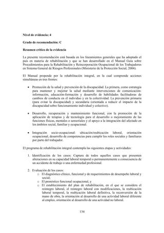 134
Nivel de evidencia: 4
Grado de recomendación: C
Resumen crítico de la evidencia
La presente recomendación está basada en los lineamientos generales que ha adoptado el
país en materia de rehabilitación y que se han desarrollado en el Manual Guía sobre
Procedimientos para la Rehabilitación y Reincorporación Ocupacional de los Trabajadores
en Sistema General de Riesgos Profesionales (Ministerio de la Protección Social, 2004).
El Manual propende por la rehabilitación integral, en la cual comprende acciones
simultáneas en tres frentes:
• Promoción de la salud y prevención de la discapacidad. La primera, como estrategia
para mantener y mejorar la salud mediante intervenciones de comunicación-
información, educación-formación y desarrollo de habilidades facilitadoras de
cambios de conducta en el individuo y en la colectividad. La prevención primaria
(para evitar la discapacidad) y secundaria (orientada a reducir el impacto de la
discapacidad sobre funcionamiento individual y colectivo).
• Desarrollo, recuperación y mantenimiento funcional, con la promoción de la
aplicación de terapias y de tecnología para el desarrollo o mejoramiento de las
funciones físicas, mentales o sensoriales y el apoyo a la integración del afectado en
los ámbitos social, familiar y ocupacional.
• Integración socio-ocupacional: ubicación/reubicación laboral, orientación
ocupacional, desarrollo de competencias para cumplir los roles sociales y familiares
por parte del trabajador.
El programa de rehabilitación integral contempla las siguientes etapas y actividades:
1. Identificación de los casos: Captura de todos aquellos casos que presenten
alteraciones en su capacidad laboral temporal o permanentemente a consecuencia de
un accidente de trabajo o una enfermedad profesional.
2. Evaluación de los casos:
o El diagnóstico clínico, funcional y de requerimientos de desempeño laboral y
social;
o El pronóstico funcional ocupacional, y
o El establecimiento del plan de rehabilitación, en el que se considera el
reintegro laboral, el reintegro laboral con modificaciones, la reubicación
laboral temporal, la reubicación laboral definitiva, la reconversión de la
mano de obra, la orientación al desarrollo de una actividad laboral diferente
al empleo, orientación al desarrollo de una actividad no laboral.
 