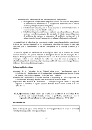 135
3. El manejo de la rehabilitación, con actividades como las siguientes:
o Prórroga de las incapacidades temporales cuando sea necesario para permitir
la realización de tratamientos o la recuperación de la estructura o función
alteradas por la patología del trabajador;
o Rehabilitación funcional, con el fin de recuperar al máximo la función o la
compensación de las habilidades perdidas, y
o Rehabilitación profesional, bien sea mediante una o la combinación de varias
opciones como la readaptación del trabajador al trabajo, las modificaciones
al ambiente de trabajo, la adaptación al ambiente extralaboral y la
reincorporación laboral (reinducción, prueba de trabajo, reintegro laboral).
Los especialistas de rehabilitación, en conjunto con los especialistas clínicos (neurólogos),
definirán los contenidos específicos del programa de rehabilitación integral en cada caso
específico, con la participación, en lo que corresponda, de la empresa, la familia y la
sociedad.
Los escasos reportes de rehabilitación de neuropatía toxica en la literatura no utilizan
recursos distintos a los que se emplean en neuropatías toxicas de otra etiología. No se
disponen de ensayos clínicos que soporten un mayor nivel de evidencia en la rehabilitación
neurológica debida a esta etiología. En todas las series de casos el programa de
rehabilitación utilizado no difiere del previamente establecido para neuropatías periféricas o
síndromes demenciales de otras etiologías.
Referencias bibliográficas
Ministerio de la Protección Social. Manual Guía sobre Procedimientos para la
Rehabilitación y Reincorporación Ocupacional de los Trabajadores en Sistema General
de Riesgos Profesionales. Bogotá: La Entidad, 2004. Colombia
Rosenberg NL: Neurotoxicity of organic solvents. In: Rosenberg NL, ed. Occupational and
Environmental Neurology. Boston, MA: Butterworth-Heinman; 1995.
Seppalainen AM, Husman K, Martenson C: Neurophysiological effects of long-term
exposure to a mixture of organic solvents. Scand J Work Environ Health 1978 Dec;
4(4): 304-14.
7.6.2 ¿Qué factores deben tenerse en cuenta para establecer el pronóstico de un
paciente con neurotoxicidad, central o periférica, relacionada con la
exposición laboral a benceno, tolueno, xileno y etilbenceno (BTX-EB)?
Recomendación
Tanto en toxicidad aguda como crónica, los factores pronósticos en casos de toxicidad
central están relacionados principalmente con:
 