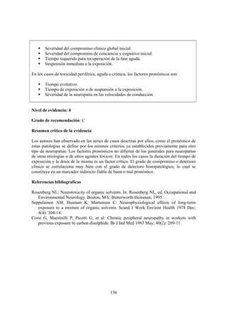 136
Severidad del compromiso clínico global inicial.
Severidad del compromiso de conciencia y cognitivo inicial.
Tiempo requerido para recuperación de la fase aguda.
Suspensión inmediata a la exposición.
En los casos de toxicidad periférica, aguda o crónica, los factores pronósticos son:
Tiempo evolutivo.
Tiempo de exposición o de suspensión a la exposición.
Severidad de la neuropatía en las velocidades de conducción.
Nivel de evidencia: 4
Grado de recomendación: C
Resumen critico de la evidencia
Los autores han observado en las series de casos descritas por ellos, como el pronóstico de
estas patologías se define por los mismos criterios ya establecidos previamente para otro
tipo de neuropatías. Los factores pronósticos no difieren de los generales para neuropatías
de otras etiologías o de otros agentes tóxicos. En todos los casos la duración del tiempo de
exposición y la dosis de la misma es un factor crítico. El grado de compromiso o deterioro
clínico se correlaciona muy bien con el grado de deterioro histopatológico, lo cual se
constituye en un marcador indirecto fiable de buen o mal pronóstico.
Referencias bibliograficas
Rosenberg NL: Neurotoxicity of organic solvents. In: Rosenberg NL, ed. Occupational and
Environmental Neurology. Boston, MA: Butterworth-Heinman; 1995.
Seppalainen AM, Husman K, Martenson C: Neurophysiological effects of long-term
exposure to a mixture of organic solvents. Scand J Work Environ Health 1978 Dec;
4(4): 304-14.
Corsi G, Maestrelli P, Picotti G, et al: Chronic peripheral neuropathy in workers with
previous exposure to carbon disulphide. Br J Ind Med 1983 May; 40(2): 209-11.
 