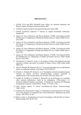 137
BIBLIOGRAFÍA
1. ACGIH. TLVs and BEIs Threshold Limit Values, for chemical substances and
Physical Agents. Biological Exposure Indices.2007.
2. ACGIH (Compiler) Guide to Occupational Exposure Values 2005.
3. ACGIH Ventilación Industrial 1ª Edición en español Generalitat Valenciana.
España1992.
4. Agency for Toxic Substances and Disease Registry ATSDR. Toxicological profile
for Benzene U.S. Department of Health and Human Services. Public Health Service.
USA 1999.
5. Agency for Toxic Substances and Disease Registry ATSDR. Toxicological profile
for Toluene U.S. Department of Health and Human Services. Public Health Service.
USA 2000.
6. Agency for Toxic Substances and Disease Registry. ATSDR. Toxicological profile
for Xilene U.S. Department of Health and Human Services. Public Health Service.
USA 1995.
7. Agency for Toxic Substances and Disease Registry. ATSDR. Toxicological profile
for Ethylbenzene U.S. Department of Health and Human Services. Public Health
Service. USA 1999.
8. Alexopoulos ec, Chatzis C, Linos A. An analysis of factors that influence personal
exposure to toluene and xylene in residents of Athens, Greece. BMC public health
2006;6:50.
9. Allen N, Mendell JR, Billmaier DJ, et al. Toxic polyneuropathy due to methylnbutyl
ketone. An industrial outbreak. Arch Neurol 1975;32:209-18.
10. Altmann L, Neuhann HF, Kramer U, et al: Neurobehavioral and neurophysiological
outcome of chronic low-level tetrachloroethene exposure measured in
neighborhoods of dry cleaning shops. Environ Res 1995 May; 69(2): 83-9
11. Amador R, Lundberg I, Escalona E. Desarrollo de un cuestionario en castellano
sobre síntomas neurotóxicos. Salud de los trabajadores. 1994;volumen 2 nº
American Industrial Hygiene Association. A Strategy for Assessing and Managing
Occupational Exposures. Third Edition. Fairfax. VA 22031. USA
12. Anon. Human aspects of solvent neurobehavioral effects. Neurotoxicology
1986;7:43-56.
13. Atchinson DA, Boziman KJ, Vingrys A. Quantitative scoring methods for d15 panel
tests in the diagnosis of congenital color vision deficiencies. Optometry and vision
science. 1991: 68(1): 41-48.
14. Bello J, López A, Fundamentos de Ciencia Toxicológica, Editorial Díaz de Santos,
Madrid España 2001 Pp.255-270.
 