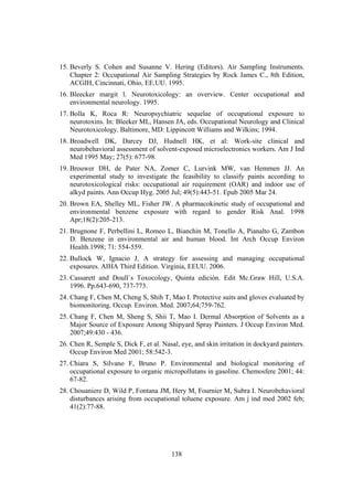 138
15. Beverly S. Cohen and Susanne V. Hering (Editors). Air Sampling Instruments.
Chapter 2: Occupational Air Sampling Strategies by Rock James C., 8th Edition,
ACGIH, Cincinnati, Ohio, EE.UU. 1995.
16. Bleecker margit l. Neurotoxicology: an overview. Center occupational and
environmental neurology. 1995.
17. Bolla K, Roca R: Neuropsychiatric sequelae of occupational exposure to
neurotoxins. In: Bleeker ML, Hansen JA, eds. Occupational Neurology and Clinical
Neurotoxicology. Baltimore, MD: Lippincott Williams and Wilkins; 1994.
18. Broadwell DK, Darcey DJ, Hudnell HK, et al: Work-site clinical and
neurobehavioral assessment of solvent-exposed microelectronics workers. Am J Ind
Med 1995 May; 27(5): 677-98.
19. Brouwer DH, de Pater NA, Zomer C, Lurvink MW, van Hemmen JJ. An
experimental study to investigate the feasibility to classify paints according to
neurotoxicological risks: occupational air requirement (OAR) and indoor use of
alkyd paints. Ann Occup Hyg. 2005 Jul; 49(5):443-51. Epub 2005 Mar 24.
20. Brown EA, Shelley ML, Fisher JW. A pharmacokinetic study of occupational and
environmental benzene exposure with regard to gender Risk Anal. 1998
Apr;18(2):205-213.
21. Brugnone F, Perbellini L, Romeo L, Bianchin M, Tonello A, Pianalto G, Zambon
D. Benzene in environmental air and human blood. Int Arch Occup Environ
Health.1998; 71: 554-559.
22. Bullock W, Ignacio J, A strategy for assessing and managing occupational
exposures. AIHA Third Edition. Virginia, EEUU. 2006.
23. Cassarett and Doull`s Toxocology, Quinta edición. Edit Mc.Graw Hill, U.S.A.
1996. Pp.643-690, 737-773.
24. Chang F, Chen M, Cheng S, Shih T, Mao I. Protective suits and gloves evaluated by
biomonitoring. Occup. Environ. Med. 2007;64;759-762.
25. Chang F, Chen M, Sheng S, Shii T, Mao I. Dermal Absorption of Solvents as a
Major Source of Exposure Among Shipyard Spray Painters. J Occup Environ Med.
2007;49:430 - 436.
26. Chen R, Semple S, Dick F, et al. Nasal, eye, and skin irritation in dockyard painters.
Occup Environ Med 2001; 58:542-3.
27. Chiara S, Silvano F, Bruno P. Environmental and biological monitoring of
occupational exposure to organic micropollutans in gasoline. Chemosfere 2001; 44:
67-82.
28. Chouaniere D, Wild P, Fontana JM, Hery M, Fournier M, Subra I. Neurobehavioral
disturbances arising from occupational toluene exposure. Am j ind med 2002 feb;
41(2):77-88.
 