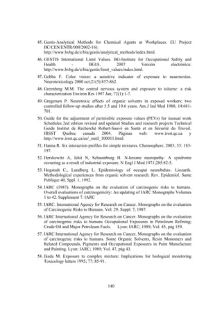140
45. Gestis-Analytical Methods for Chemical Agents at Workplaces. EU Project
BC/CEN/ENTR/000/2002-16):
http://www.hvbg.de/e/bia/gestis/analytical_methods/index.html.
46. GESTIS International Limit Values. BG-Institute for Occupational Safety and
Health - BGIA. 2007 Versión electrónica:
http://www.hvbg.de/e/bia/gestis/limit_values/index.html.
47. Gobba F. Color vision: a sensitive indicator of exposure to neurotoxins.
Neurotoxicology 2000 oct;21(5):857-862.
48. Greenberg M.M. The central nervous system and exposure to toluene: a risk
characterization Environ Res 1997 Jan; 72(1):1-7.
49. Gregersen P. Neurotoxic effects of organic solvents in exposed workers: two
controlled follow-up studies after 5.5 and 10.6 years. Am J Ind Med 1988; 14:681-
701.
50. Guide for the adjustment of permisible exposure values (PEVs) for inusual work
Schedules 2nd edition revised and updated Studies and research projects Technical
Guide Institut de Recherché Robert-Sauvé en Santé et en Sécurité du Travail.
IRSST Québec canadá 2004. Páginas web: www.irsst.qc.ca y
http://www.irsst.qc.ca/en/_outil_100011.html.
51. Hanna R. Six interaction profiles for simple mixtures. Chemosphere. 2003; 53: 183-
197.
52. Herskowitz A, Ishii N, Schaumburg H. N-hexane neuropathy. A syndrome
occurring as a result of industrial exposure. N Engl J Med 1971;285:82-5.
53. Hogstedt C., Lundberg L. Epidemiology of occupat neurobehav. Liozards.
Methodological experiences from organic solvent research. Rev. Epidemiol. Sante
Publique 40, Sppl. 1, 1992.
54. IARC (1987). Monographs on the evaluation of carcinogenic risks to humans.
Overall evaluations of carcinogenicity: An updating of IARC Monographs Volumes
1 to 42. Supplement 7. IARC
55. IARC. International Agency for Research on Cancer. Monographs on the evaluation
of Carcinogenic Risks to Humans. Vol. 29, Suppl. 7, 1987.
56. IARC International Agency for Research on Cancer. Monographs on the evaluation
of carcinogenic risks to humans Occupational Exposures in Petroleum Refining;
Crude Oil and Major Petroleum Fuels. Lyon: IARC; 1989; Vol. 45, pág 159.
57. IARC International Agency for Research on Cancer. Monographs on the evaluation
of carcinogenic risks to humans. Some Organic Solvents, Resin Monomers and
Related Compounds, Pigments and Occupational Exposures in Paint Manufacture
and Painting. Lyon: IARC; 1989; Vol. 47, pág 43.
58. Ikeda M. Exposure to complex mixture: Implications for biological monitoring
Toxicology letters 1995; 77: 85-91.
 